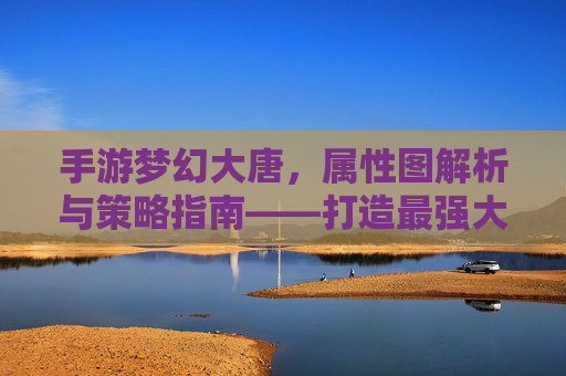 手游梦幻大唐，属性图解析与策略指南——打造最强大唐战士，手游梦幻大唐，属性图解析与策略指南——打造最强大唐战士