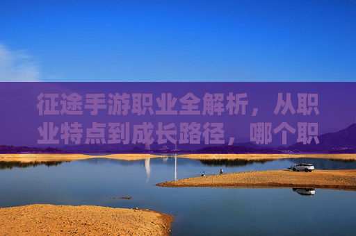 征途手游职业全解析，从职业特点到成长路径，哪个职业是你的征途伙伴？征途手游职业全解析，从职业特点到成长路径，哪个职业是你的征途伙伴？