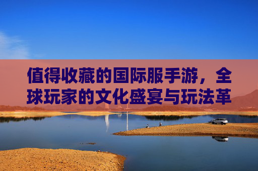 值得收藏的国际服手游,全球玩家的文化盛宴与玩法革新