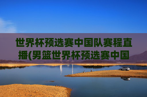 世界杯预选赛中国队赛程直播(男篮世界杯预选赛中国队赛程直播)