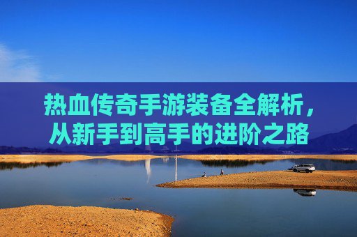 热血传奇手游装备全解析，从新手到高手的进阶之路