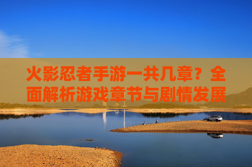 火影忍者手游一共几章?全面解析游戏章节与剧情发展