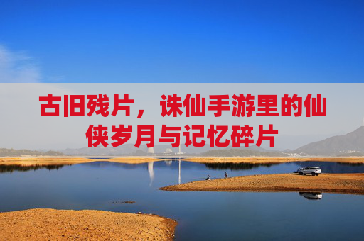 古旧残片,诛仙手游里的仙侠岁月与记忆碎片
