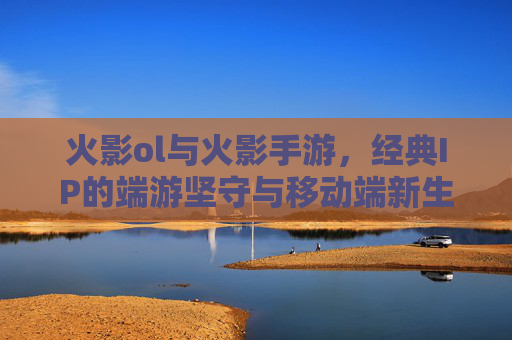 火影ol与火影手游,经典IP的端游坚守与移动端新生