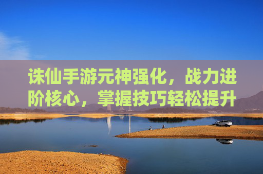 诛仙手游元神强化，战力进阶核心，掌握技巧轻松提升实力