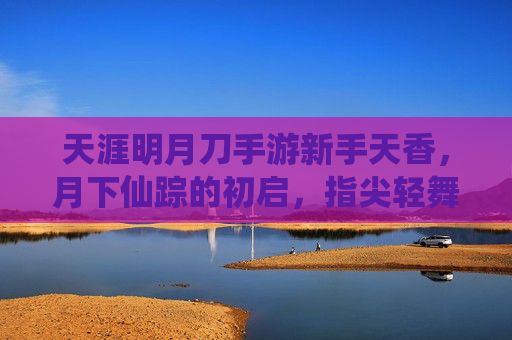 天涯明月刀手游新手天香，月下仙踪的初启，指尖轻舞的江湖梦