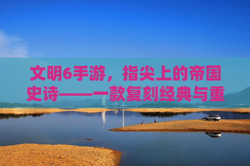 文明6手游,指尖上的帝国史诗——一款复刻经典与重塑体验的策略手游
