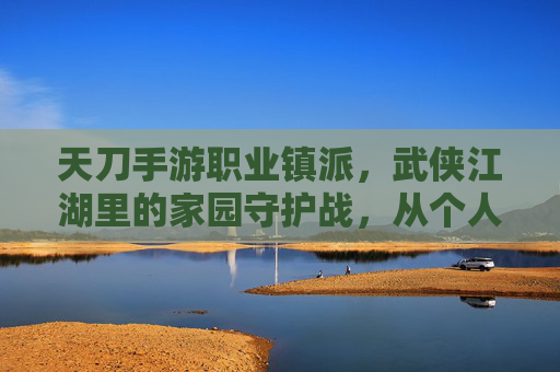 天刀手游职业镇派，武侠江湖里的家园守护战，从个人成长到团队协作的进阶之路