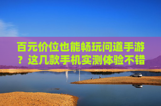 百元价位也能畅玩问道手游？这几款手机实测体验不错！