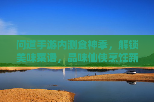 问道手游内测食神季,解锁美味菜谱,品味仙侠烹饪新体验
