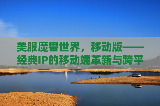 美服魔兽世界,移动版——经典IP的移动端革新与跨平台冒险新体验,美服魔兽世界移动版,经典IP的移动端革新与跨平台冒险新体验