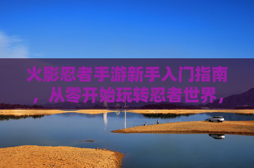 火影忍者手游新手入门指南，从零开始玩转忍者世界，轻松体验忍者战斗的乐趣，火影忍者手游新手入门指南，从零开始玩转忍者世界，轻松体验战斗乐趣