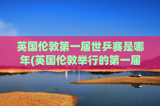 英国伦敦第一届世乒赛是哪年(英国伦敦举行的第一届世乒赛是哪年)