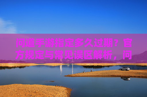 问道手游指定多久过期？官方规定与常见误区解析，问道手游指定多久过期？官方规定与常见误区解析