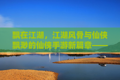飘在江湖，江湖风骨与仙侠飘渺的仙侠手游新篇章——当修仙之旅遇见江湖快意，一场关于飘渺与江湖的沉浸式体验，飘在江湖，仙侠飘渺与江湖风骨的沉浸式新篇章