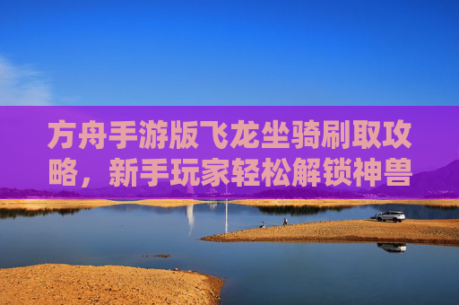方舟手游版飞龙坐骑刷取攻略,新手玩家轻松解锁神兽坐骑,方舟手游飞龙坐骑刷取攻略,新手玩家轻松解锁神兽坐骑