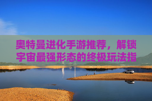 奥特曼进化手游推荐,解锁宇宙最强形态的终极玩法指南,奥特曼进化手游推荐,解锁宇宙最强形态的终极玩法指南