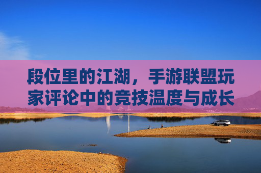 段位里的江湖,手游联盟玩家评论中的竞技温度与成长共鸣,段位里的江湖,手游联盟玩家评论中的竞技温度与成长共鸣