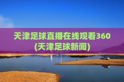 天津足球直播在线观看360(天津足球新闻)