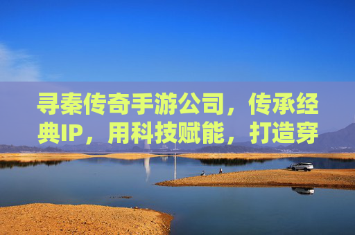 寻秦传奇手游公司,传承经典IP,用科技赋能,打造穿越时空的数字传奇,寻秦传奇手游公司,传承经典IP,科技赋能,打造穿越时空的数字传奇