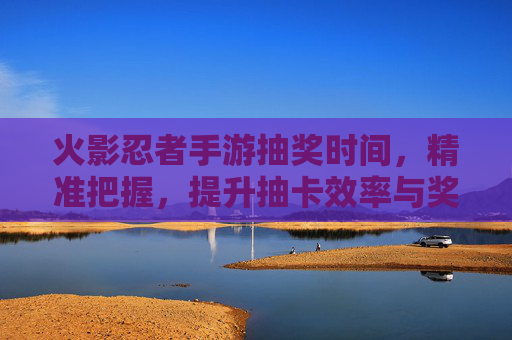 火影忍者手游抽奖时间,精准把握,提升抽卡效率与奖励获取,火影忍者手游抽奖时间,精准把握,提升抽卡效率与奖励获取