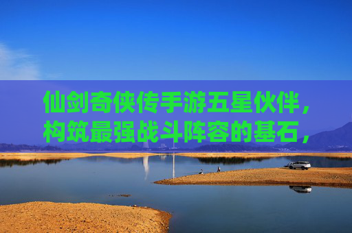 仙剑奇侠传手游五星伙伴,构筑最强战斗阵容的基石,指尖共赴仙侠战斗盛宴