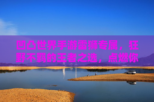 凹凸世界手游雷狮专属，狂野不羁的王者之选，点燃你的战斗激情！凹凸世界手游雷狮专属，狂野不羁的王者之选，点燃你的战斗激情！