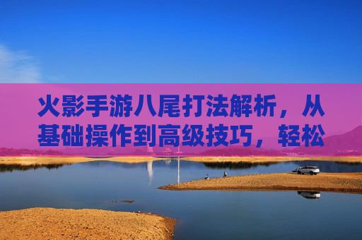 火影手游八尾打法解析,从基础操作到高级技巧,轻松征服对手!