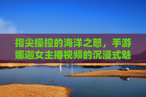 指尖操控的海洋之怒，手游娜迦女主播视频的沉浸式魅力，指尖操控的海洋之怒，手游娜迦女主播视频的沉浸式魅力