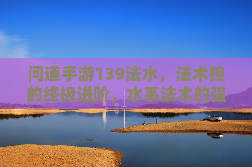 问道手游139法水,法术控的终极进阶,水系法术的强大魅力与玩法解析,问道手游139法水,法术控的终极进阶,水系法术的强大魅力与玩法解析