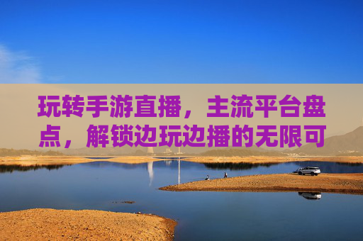 玩转手游直播,主流平台盘点,解锁边玩边播的无限可能