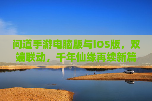 问道手游电脑版与iOS版,双端联动,千年仙缘再续新篇,问道手游双端联动,电脑版与iOS版共续千年仙缘