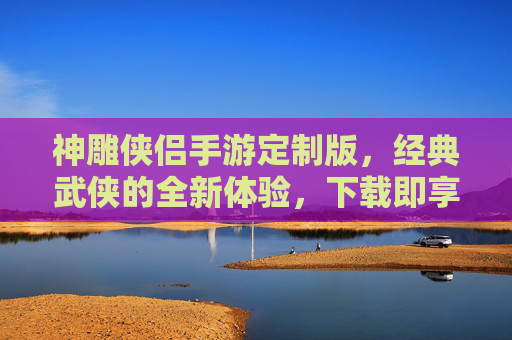 神雕侠侣手游定制版，经典武侠的全新体验，下载即享独家福利！神雕侠侣手游定制版，经典武侠新体验，下载即享独家福利！