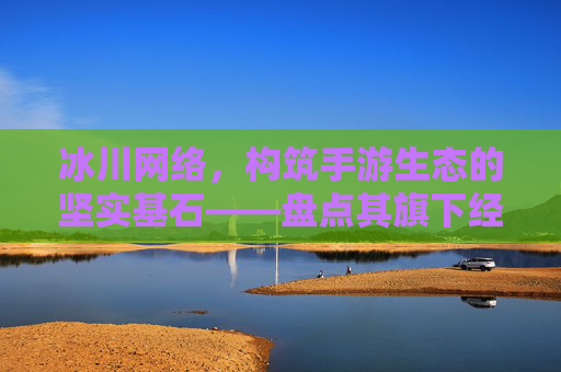 冰川网络，构筑手游生态的坚实基石——盘点其旗下经典与潜力手游，冰川网络，构筑手游生态的坚实基石——盘点其旗下经典与潜力手游
