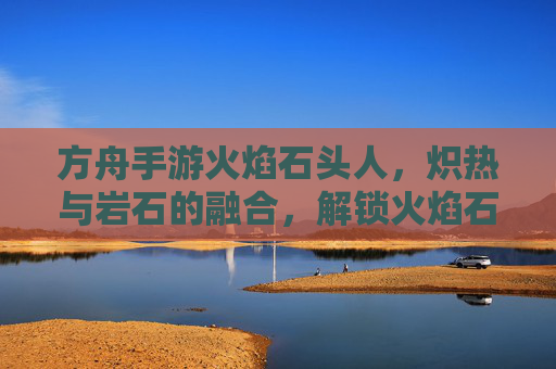 方舟手游火焰石头人，炽热与岩石的融合，解锁火焰石人的独特魅力，方舟手游火焰石头人，炽热与岩石的融合，解锁独特魅力