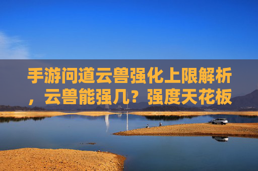 手游问道云兽强化上限解析，云兽能强几？强度天花板在哪里？手游问道云兽强化上限解析，云兽能强到几？强度天花板在哪里？