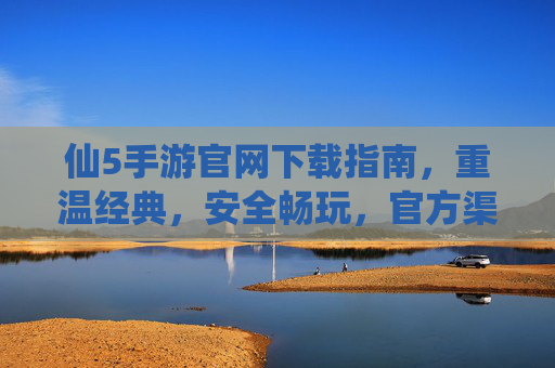 仙5手游官网下载指南，重温经典，安全畅玩，官方渠道才是正道！仙5手游官方下载指南，重温经典，安全畅玩，官方渠道才是正道！