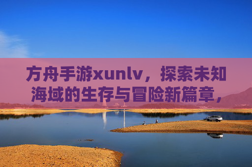 方舟手游xunlv，探索未知海域的生存与冒险新篇章，方舟手游Xunlv，探索未知海域的生存与冒险新篇章