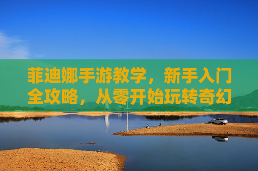 菲迪娜手游教学,新手入门全攻略,从零开始玩转奇幻世界