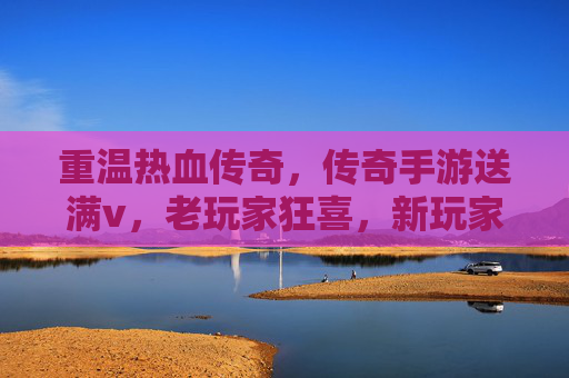 重温热血传奇,传奇手游送满v,老玩家狂喜,新玩家速来体验!