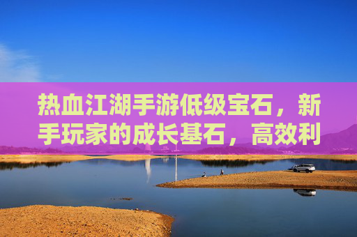 热血江湖手游低级宝石,新手玩家的成长基石,高效利用的实用指南