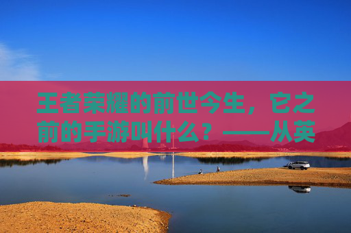 王者荣耀的前世今生,它之前的手游叫什么?——从英雄战迹到王者之剑,再到如今的国民级游戏