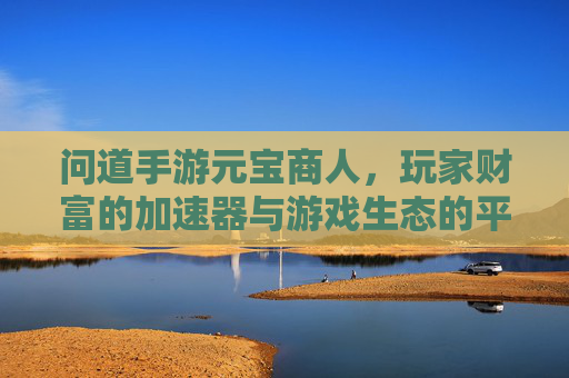 问道手游元宝商人,玩家财富的加速器与游戏生态的平衡器,问道手游元宝商人,玩家财富的加速器与游戏生态的平衡器