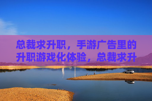 总裁求升职,手游广告里的升职游戏化体验,总裁求升职,手游广告里的升职游戏化体验