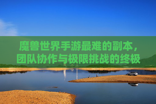 魔兽世界手游最难的副本，团队协作与极限挑战的终极试炼，魔兽世界手游最难的副本，团队协作与极限挑战的终极试炼