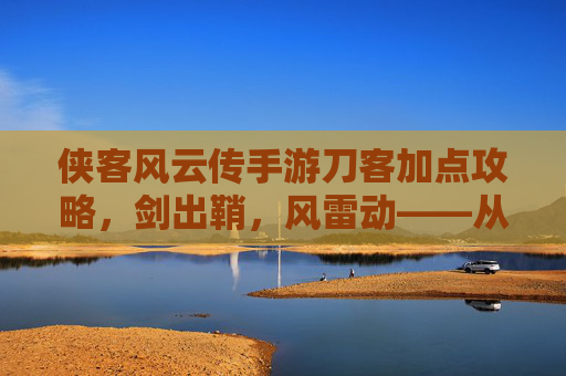 侠客风云传手游刀客加点攻略，剑出鞘，风雷动——从新手到高手的刀光剑影之路