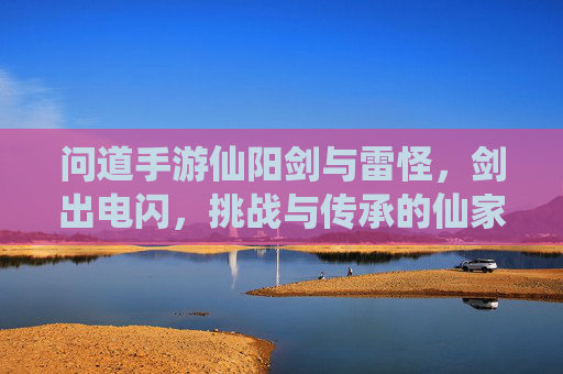 问道手游仙阳剑与雷怪,剑出电闪,挑战与传承的仙家之旅,问道手游仙阳剑与雷怪,剑出电闪,挑战与传承的仙家之旅
