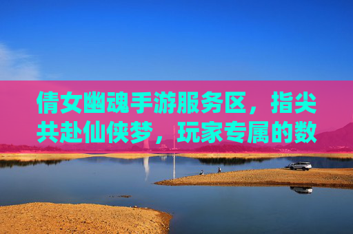倩女幽魂手游服务区，指尖共赴仙侠梦，玩家专属的数字家园，倩女幽魂手游服务区，指尖共赴仙侠梦，玩家专属的数字家园