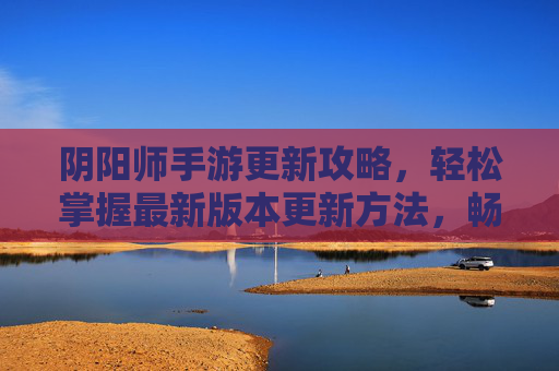 阴阳师手游更新攻略,轻松掌握最新版本更新方法,畅享全新体验,阴阳师手游更新攻略,轻松掌握最新版本更新方法,畅享全新体验