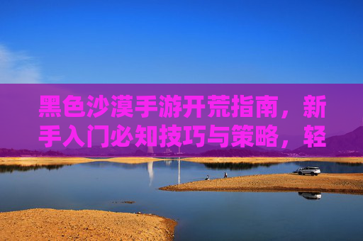 黑色沙漠手游开荒指南，新手入门必知技巧与策略，轻松掌握资源获取与生存之道，黑色沙漠手游开荒指南，新手入门技巧与资源生存策略全解析